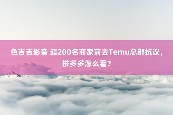 色吉吉影音 超200名商家前去Temu总部抗议，拼多多怎么看？