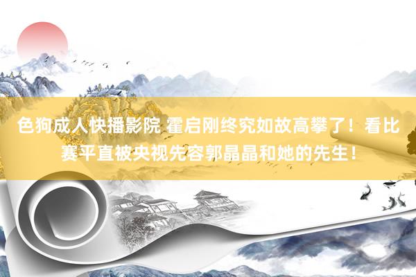 色狗成人快播影院 霍启刚终究如故高攀了！看比赛平直被央视先容郭晶晶和她的先生！