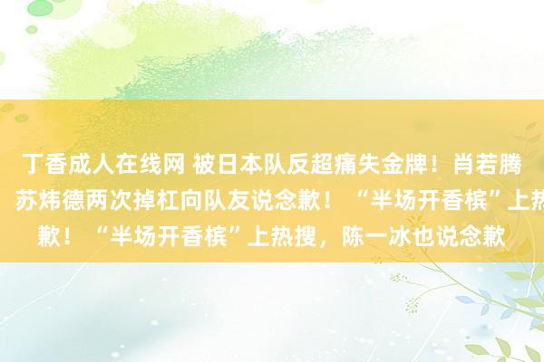 丁香成人在线网 被日本队反超痛失金牌！肖若腾说收受不了这个成果，苏炜德两次掉杠向队友说念歉！ “半场开香槟”上热搜，陈一冰也说念歉