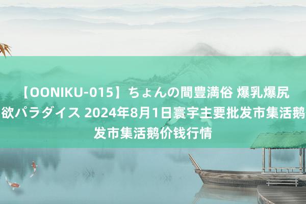 【OONIKU-015】ちょんの間豊満俗 爆乳爆尻専門の肉欲パラダイス 2024年8月1日寰宇主要批发市集活鹅价钱行情