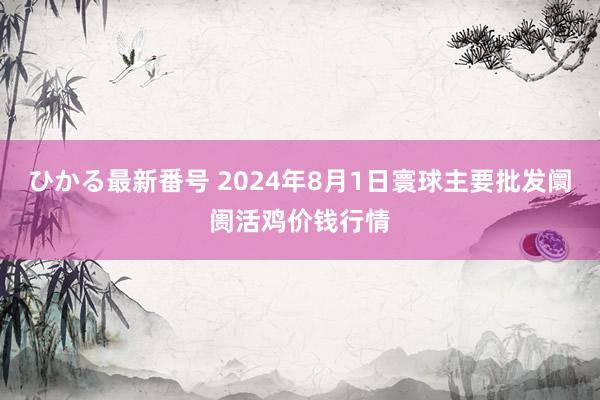 ひかる最新番号 2024年8月1日寰球主要批发阛阓活鸡价钱行情