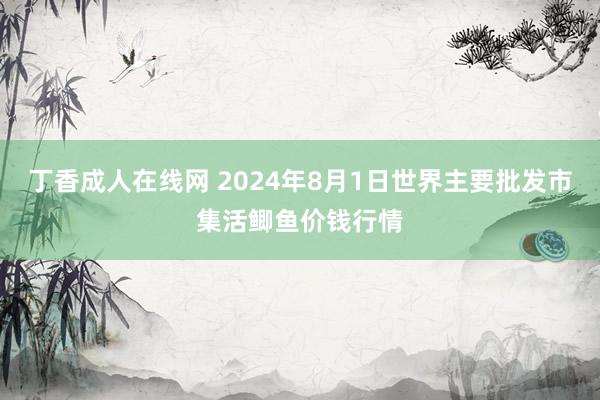 丁香成人在线网 2024年8月1日世界主要批发市集活鲫鱼价钱行情