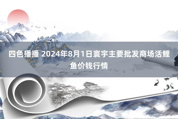 四色播播 2024年8月1日寰宇主要批发商场活鲤鱼价钱行情