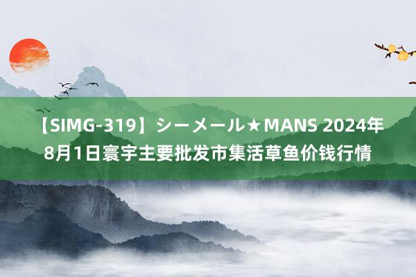 【SIMG-319】シーメール★MANS 2024年8月1日寰宇主要批发市集活草鱼价钱行情