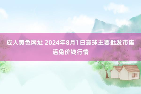 成人黄色网址 2024年8月1日寰球主要批发市集活兔价钱行情