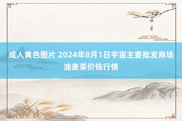 成人黄色图片 2024年8月1日宇宙主要批发商场油麦菜价钱行情