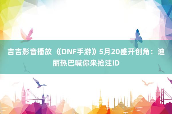 吉吉影音播放 《DNF手游》5月20盛开创角：迪丽热巴喊你来抢注ID