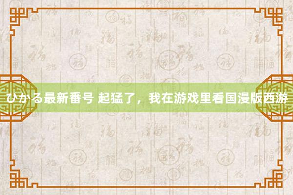 ひかる最新番号 起猛了，我在游戏里看国漫版西游