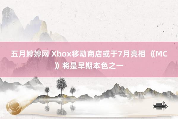 五月婷婷网 Xbox移动商店或于7月亮相 《MC》将是早期本色之一