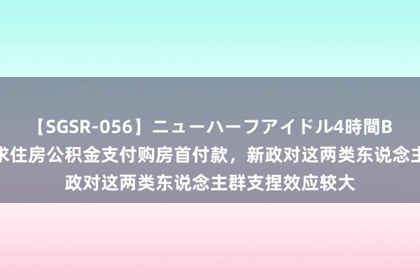 【SGSR-056】ニューハーフアイドル4時間BEST 广州支捏索求住房公积金支付购房首付款，新政对这两类东说念主群支捏效应较大