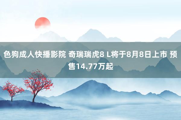 色狗成人快播影院 奇瑞瑞虎8 L将于8月8日上市 预售14.77万起