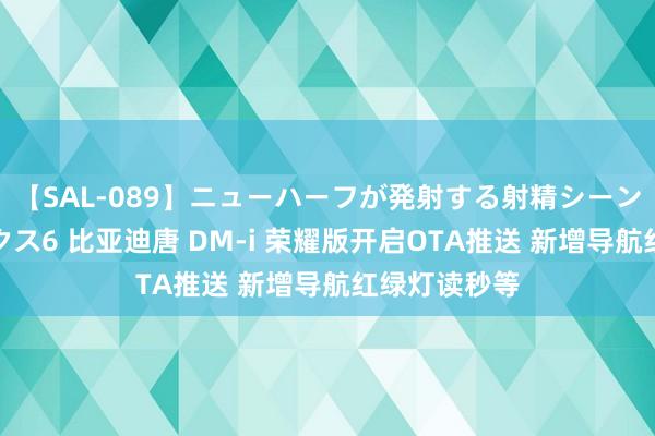 【SAL-089】ニューハーフが発射する射精シーンがあるセックス6 比亚迪唐 DM-i 荣耀版开启OTA推送 新增导航红绿灯读秒等