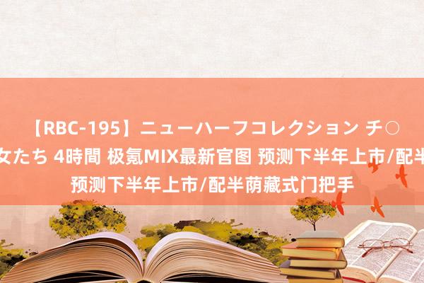 【RBC-195】ニューハーフコレクション チ○ポの生えた乙女たち 4時間 极氪MIX最新官图 预测下半年上市/配半荫藏式门把手