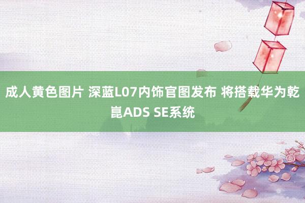 成人黄色图片 深蓝L07内饰官图发布 将搭载华为乾崑ADS SE系统