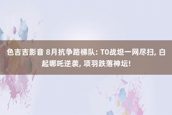 色吉吉影音 8月抗争路梯队: T0战坦一网尽扫， 白起哪吒逆袭， 项羽跌落神坛!