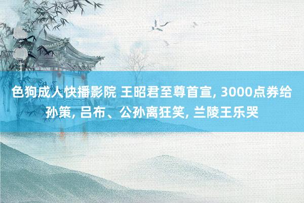 色狗成人快播影院 王昭君至尊首宣， 3000点券给孙策， 吕布、公孙离狂笑， 兰陵王乐哭