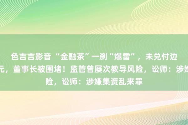 色吉吉影音 “金融茶”一刹“爆雷”，未兑付边界或超百亿元，董事长被围堵！监管曾屡次教导风险，讼师：涉嫌集资乱来罪