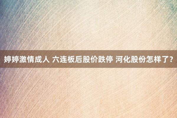 婷婷激情成人 六连板后股价跌停 河化股份怎样了？