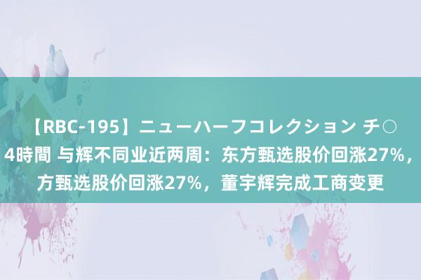 【RBC-195】ニューハーフコレクション チ○ポの生えた乙女たち 4時間 与辉不同业近两周：东方甄选股价回涨27%，董宇辉完成工商变更