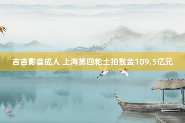 吉吉影音成人 上海第四轮土拍揽金109.5亿元