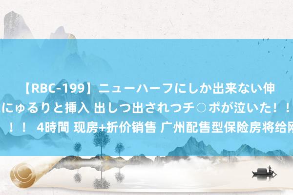 【RBC-199】ニューハーフにしか出来ない伸縮自在アナルマ○コににゅるりと挿入 出しつ出されつチ○ポが泣いた！！！ 4時間 现房+折价销售 广州配售型保险房将给刚需群体带来哪些影响