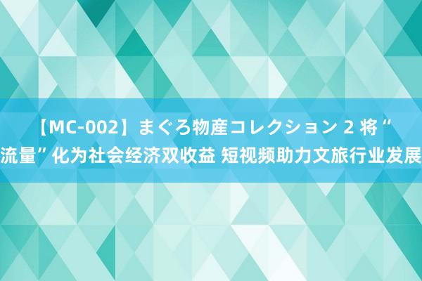 【MC-002】まぐろ物産コレクション 2 将“流量”化为社会经济双收益 短视频助力文旅行业发展