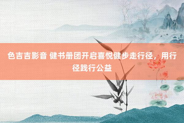 色吉吉影音 健书册团开启喜悦健步走行径，用行径践行公益