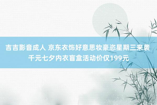 吉吉影音成人 京东衣饰好意思妆豪恣星期三来袭 千元七夕内衣盲盒活动价仅199元