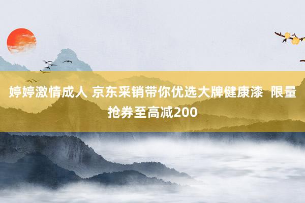 婷婷激情成人 京东采销带你优选大牌健康漆  限量抢券至高减200