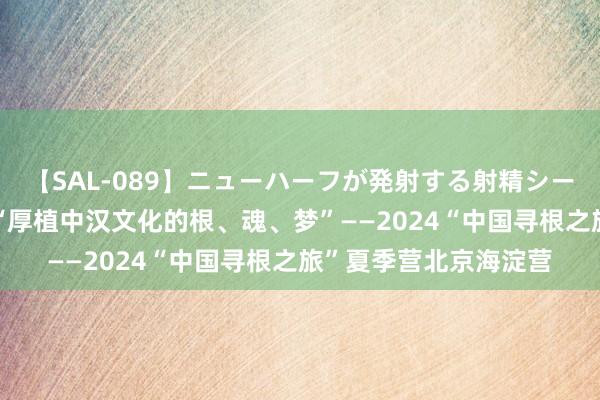 【SAL-089】ニューハーフが発射する射精シーンがあるセックス6 “厚植中汉文化的根、魂、梦”——2024“中国寻根之旅”夏季营北京海淀营