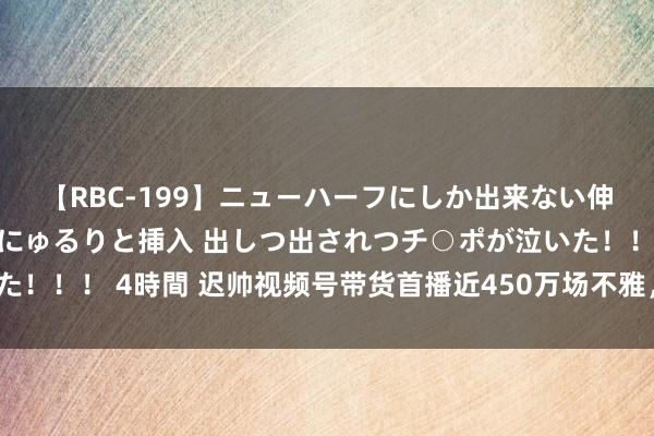 【RBC-199】ニューハーフにしか出来ない伸縮自在アナルマ○コににゅるりと挿入 出しつ出されつチ○ポが泣いた！！！ 4時間 迟帅视频号带货首播近450万场不雅，明星带货还能赚？