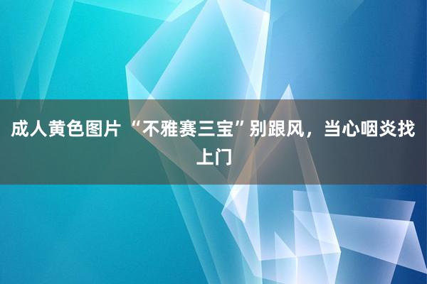 成人黄色图片 “不雅赛三宝”别跟风，当心咽炎找上门