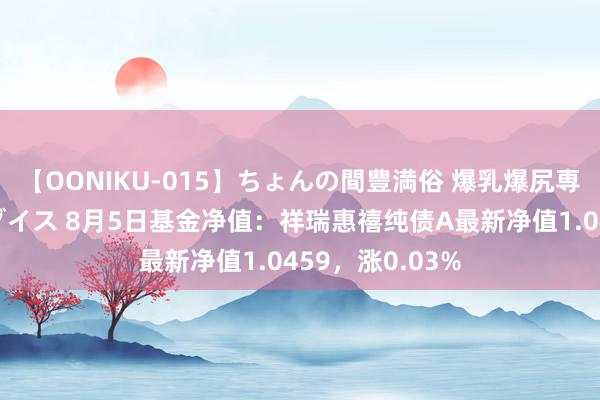 【OONIKU-015】ちょんの間豊満俗 爆乳爆尻専門の肉欲パラダイス 8月5日基金净值：祥瑞惠禧纯债A最新净值1.0459，涨0.03%