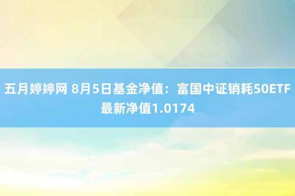 五月婷婷网 8月5日基金净值：富国中证销耗50ETF最新净值1.0174