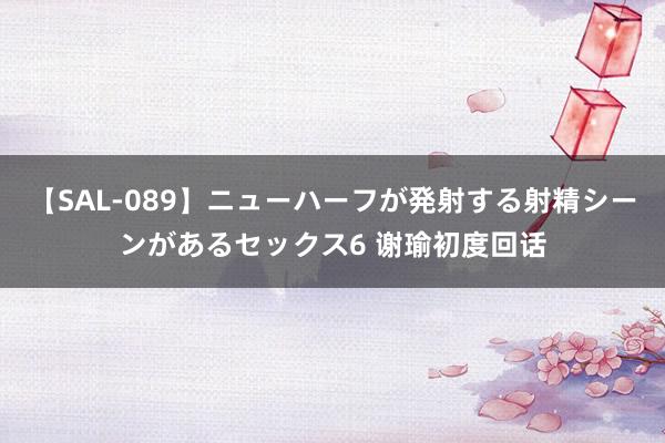 【SAL-089】ニューハーフが発射する射精シーンがあるセックス6 谢瑜初度回话