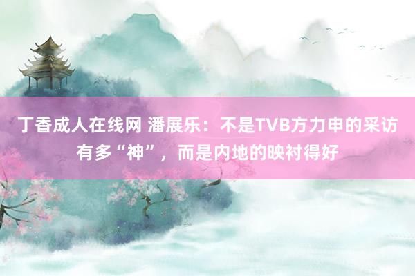 丁香成人在线网 潘展乐：不是TVB方力申的采访有多“神”，而是内地的映衬得好