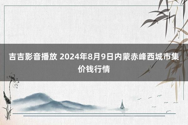 吉吉影音播放 2024年8月9日内蒙赤峰西城市集价钱行情