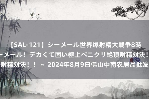 【SAL-121】シーメール世界爆射精大戦争8時間 ～国内＆金髪S級シーメール！デカくて固い極上ペニクリ絶頂射精対決！！～ 2024年8月9日佛山中南农居品批发市集价钱行情