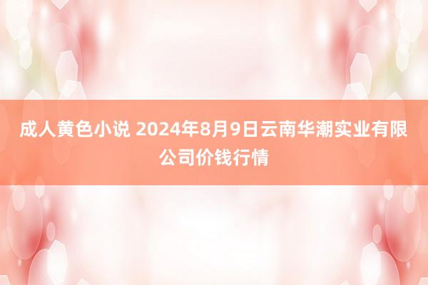 成人黄色小说 2024年8月9日云南华潮实业有限公司价钱行情