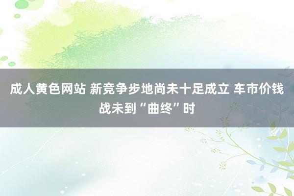 成人黄色网站 新竞争步地尚未十足成立 车市价钱战未到“曲终”时