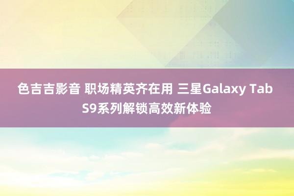 色吉吉影音 职场精英齐在用 三星Galaxy Tab S9系列解锁高效新体验