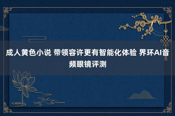 成人黄色小说 带领容许更有智能化体验 界环AI音频眼镜评测