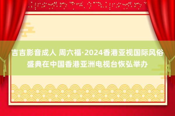 吉吉影音成人 周六福·2024香港亚视国际风俗盛典在中国香港亚洲电视台恢弘举办