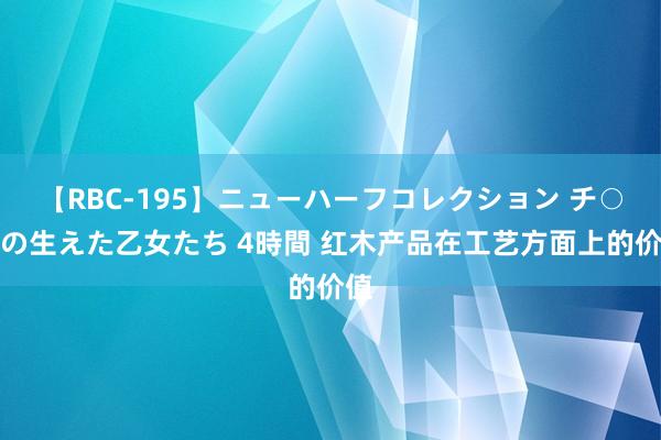 【RBC-195】ニューハーフコレクション チ○ポの生えた乙女たち 4時間 红木产品在工艺方面上的价值