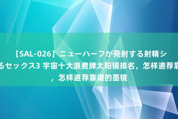 【SAL-026】ニューハーフが発射する射精シーンがあるセックス3 宇宙十大浪费牌太阳镜排名，怎样遴荐靠谱的墨镜