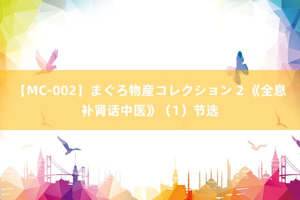 【MC-002】まぐろ物産コレクション 2 《全息补肾话中医》（1）节选