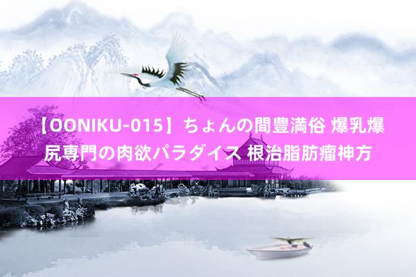 【OONIKU-015】ちょんの間豊満俗 爆乳爆尻専門の肉欲パラダイス 根治脂肪瘤神方