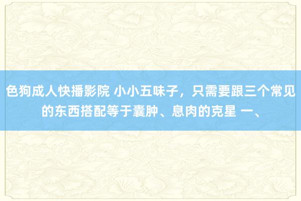 色狗成人快播影院 小小五味子，只需要跟三个常见的东西搭配等于囊肿、息肉的克星 一、