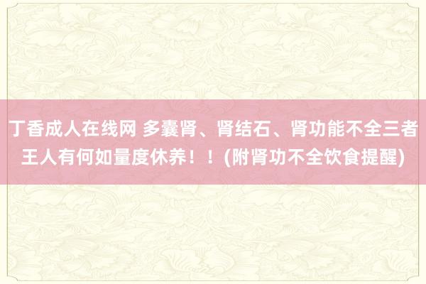 丁香成人在线网 多囊肾、肾结石、肾功能不全三者王人有何如量度休养！！(附肾功不全饮食提醒)