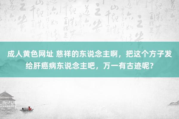 成人黄色网址 慈祥的东说念主啊，把这个方子发给肝癌病东说念主吧，万一有古迹呢？